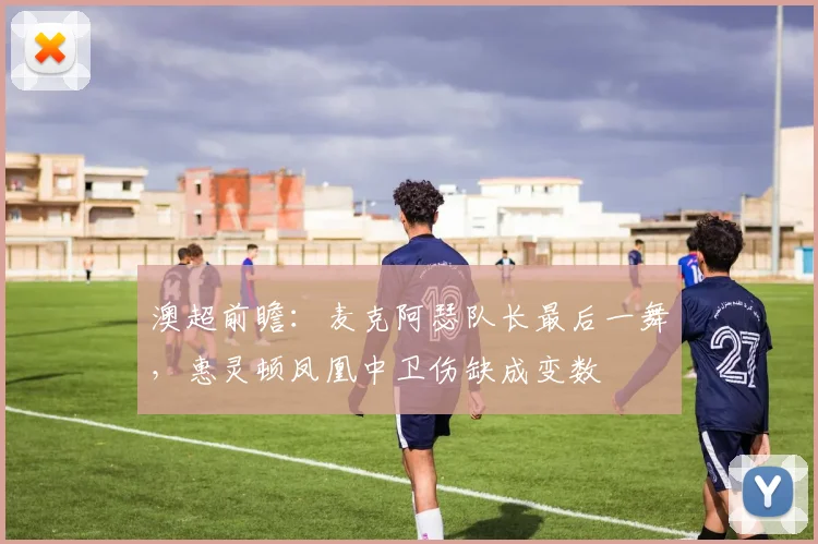 澳超前瞻:麦克阿瑟队长最后一舞,惠灵顿凤凰中卫伤缺成变数