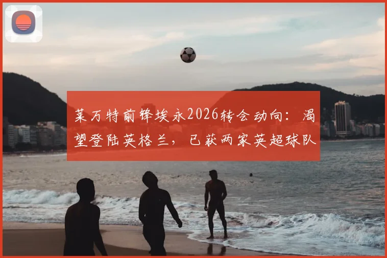 莱万特前锋埃永2026转会动向:渴望登陆英格兰,已获两家英超球队具体报价,最新进展深度追踪