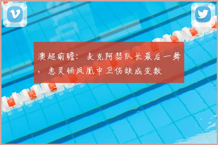澳超前瞻：麦克阿瑟队长最后一舞，惠灵顿凤凰中卫伤缺成变数