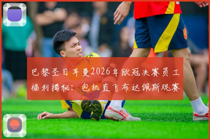 巴黎圣日耳曼2026年欧冠决赛员工福利揭秘：包机直飞布达佩斯观赛，内部门票如何分配与申请流程全解析