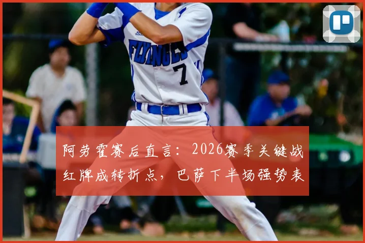 阿劳霍赛后直言:2026赛季关键战红牌成转折点,巴萨下半场强势表现被扼杀,球员深度解析比赛走向
