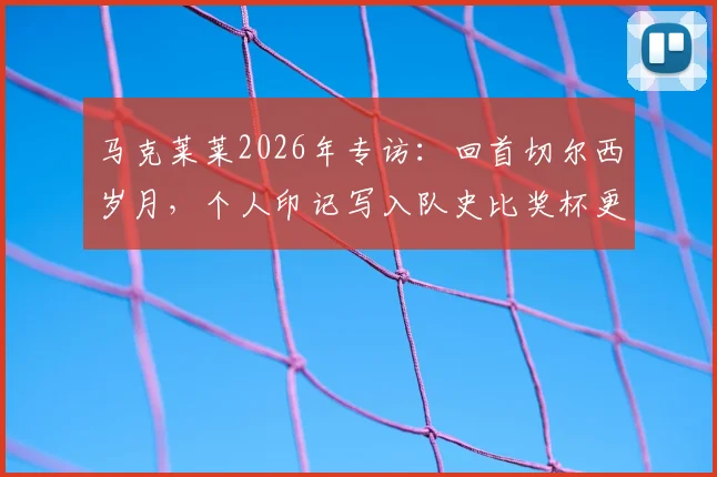 马克莱莱2026年专访：回首切尔西岁月，个人印记写入队史比奖杯更珍贵