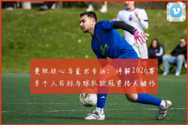 曼联核心马奎尔专访:详解2026赛季个人目标与球队欧冠资格关键作用,队长如何带领红魔重回巅峰