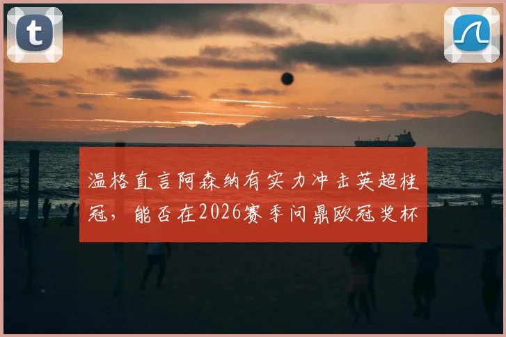 温格直言阿森纳有实力冲击英超桂冠，能否在2026赛季问鼎欧冠奖杯？