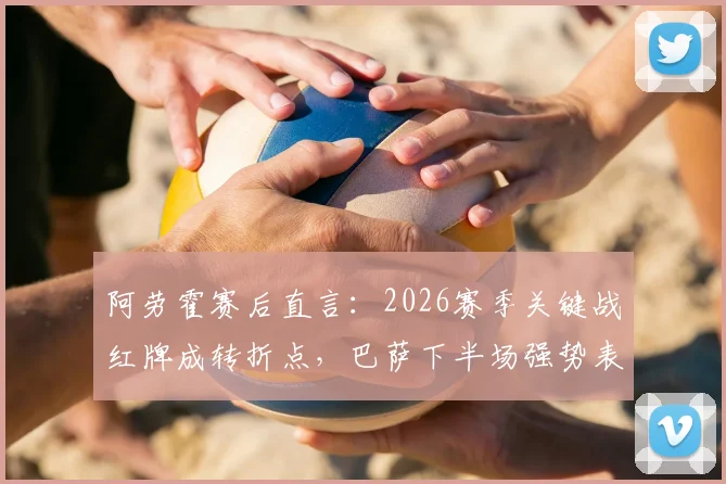 阿劳霍赛后直言：2026赛季关键战红牌成转折点，巴萨下半场强势表现被扼杀，球员深度解析比赛走向