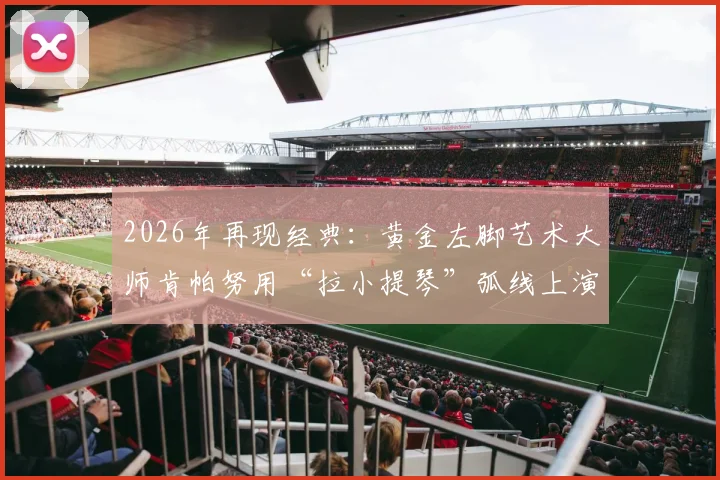 2026年再现经典:黄金左脚艺术大师肯帕努用“拉小提琴”弧线上演绝杀,解析其独特技术与射术