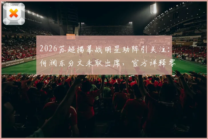 2026苏超揭幕战明星助阵引关注：何润东分文未取出席，官方详释零报酬合作细节