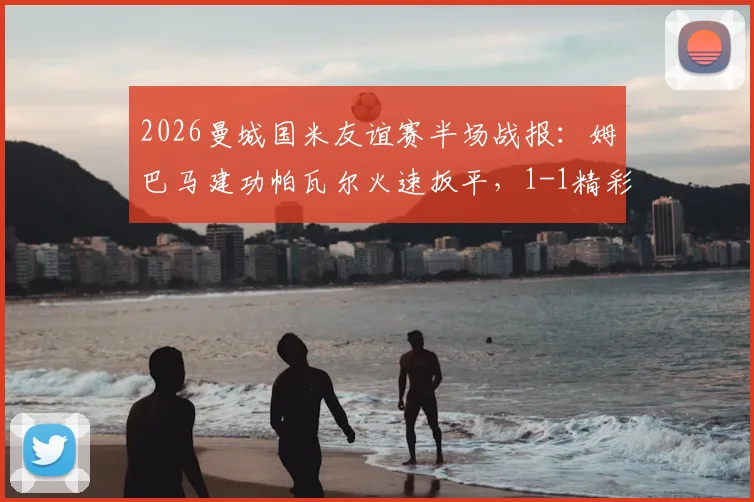 2026曼城国米友谊赛半场战报:姆巴马建功帕瓦尔火速扳平,1-1精彩集锦与球员解析