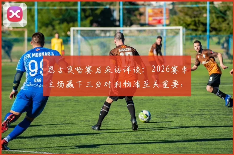 恩古莫哈赛后采访详谈:2026赛季主场赢下三分对利物浦至关重要,未来将继续为球队全力以赴