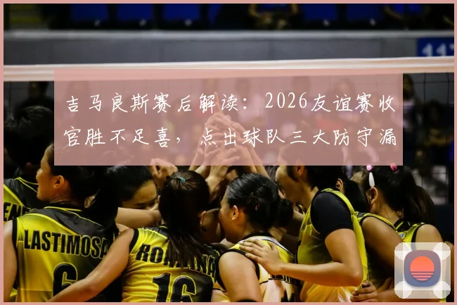 吉马良斯赛后解读：2026友谊赛收官胜不足喜，点出球队三大防守漏洞与改进方向