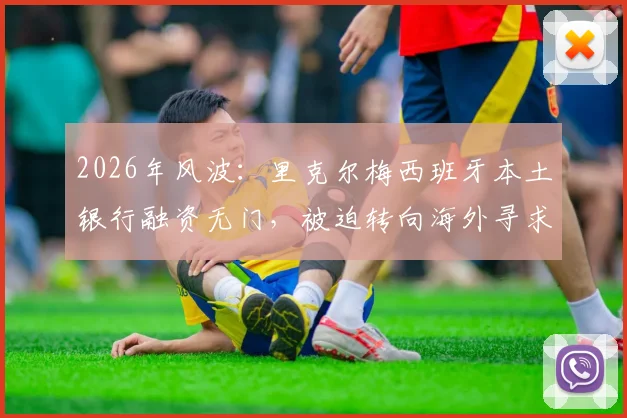 2026年风波:里克尔梅西班牙本土银行融资无门,被迫转向海外寻求解决方案
