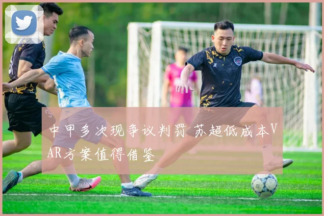 中甲多次现争议判罚 苏超低成本VAR方案值得借鉴