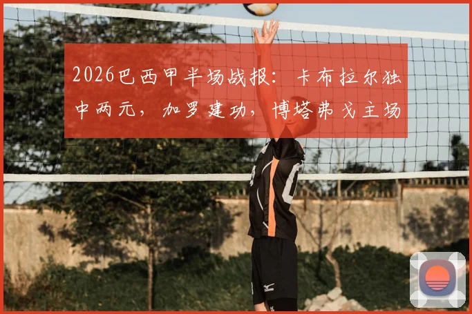 2026巴西甲半场战报：卡布拉尔独中两元，加罗建功，博塔弗戈主场2-1领先科林蒂安，附全场精彩进球集锦与数据分析