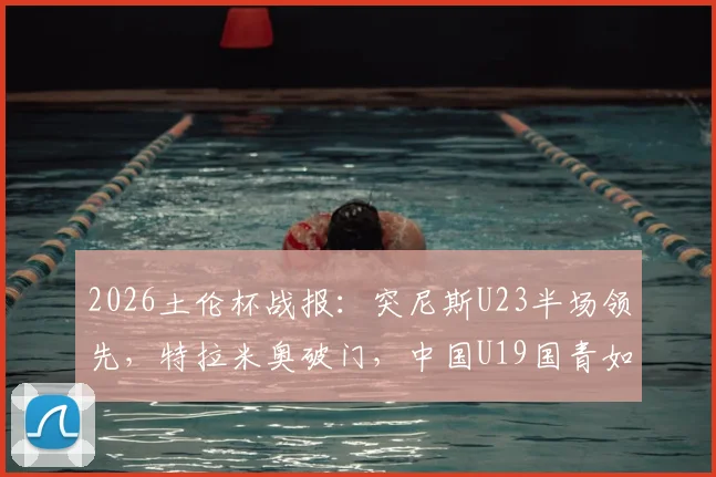 2026土伦杯战报:突尼斯U23半场领先,特拉米奥破门,中国U19国青如何应对?
