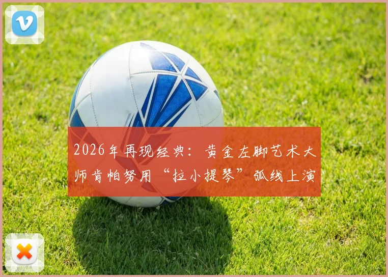 2026年再现经典：黄金左脚艺术大师肯帕努用“拉小提琴”弧线上演绝杀，解析其独特技术与射术