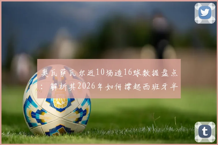 奥瓦萨瓦尔近10场造16球数据盘点:解析其2026年如何撑起西班牙半数进攻,附其爆发原因与技术特点详解