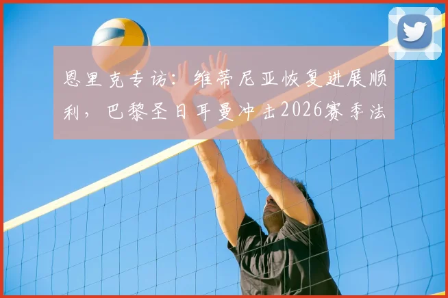 恩里克专访：维蒂尼亚恢复进展顺利，巴黎圣日耳曼冲击2026赛季法甲冠军，场场硬仗不容有失