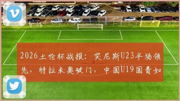 2026土伦杯战报：突尼斯U23半场领先，特拉米奥破门，中国U19国青如何应对？