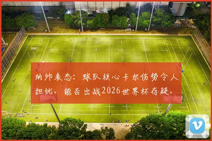 纳帅表态：球队核心卡尔伤势令人担忧，能否出战2026世界杯存疑，需静待医学诊断最终报告