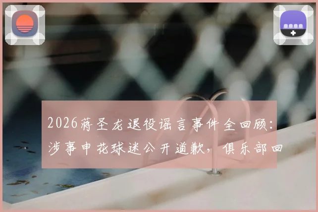 2026蒋圣龙退役谣言事件全回顾:涉事申花球迷公开道歉,俱乐部回应与事件深度解析