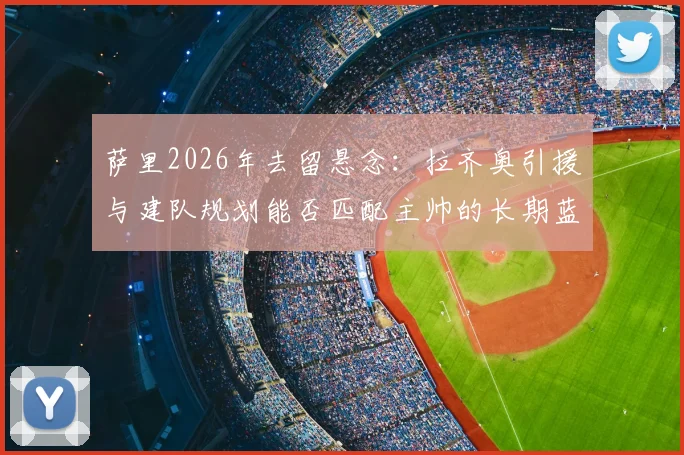 萨里2026年去留悬念：拉齐奥引援与建队规划能否匹配主帅的长期蓝图
