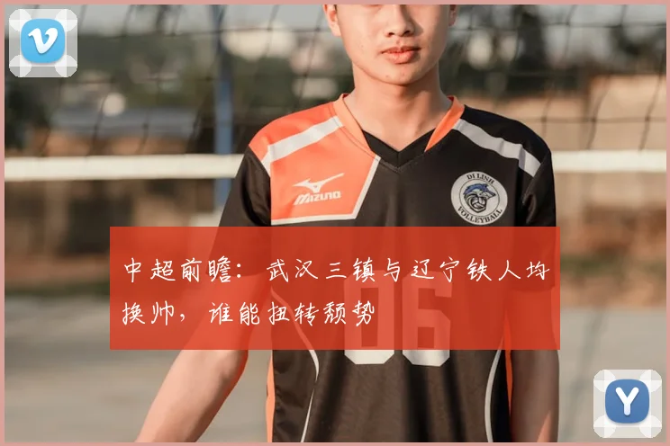 中超前瞻：武汉三镇与辽宁铁人均换帅，谁能扭转颓势