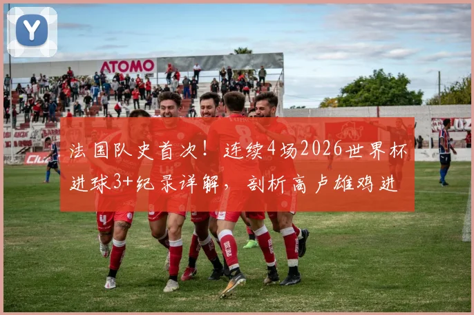 法国队史首次！连续4场2026世界杯进球3+纪录详解，剖析高卢雄鸡进攻火力与历史地位