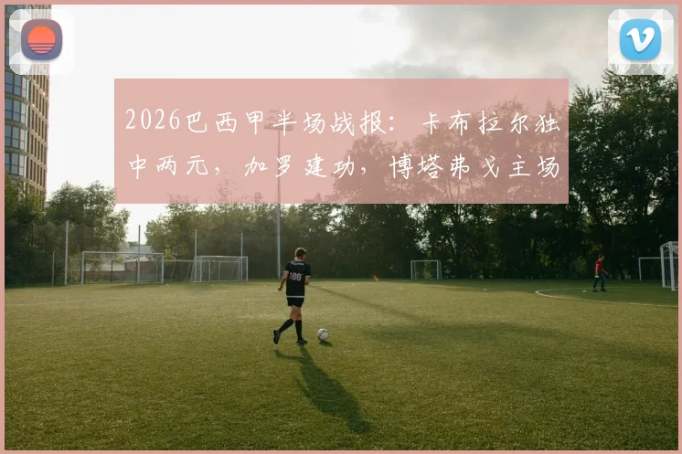2026巴西甲半场战报:卡布拉尔独中两元,加罗建功,博塔弗戈主场2-1领先科林蒂安,附全场精彩进球集锦与数据分析