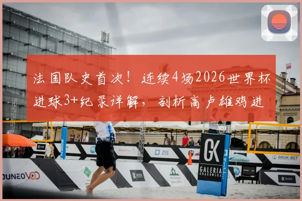 法国队史首次!连续4场2026世界杯进球3+纪录详解,剖析高卢雄鸡进攻火力与历史地位