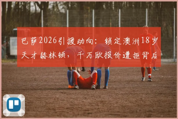 巴萨2026引援动向:锁定澳洲18岁天才赫林顿,千万欧报价遭拒背后原因与技术特点分析