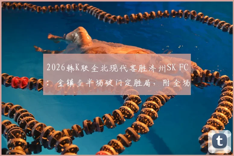 2026韩K联全北现代客胜济州SK FC：金镇圭半场破门定胜局，附全场视频集锦与数据深度解析