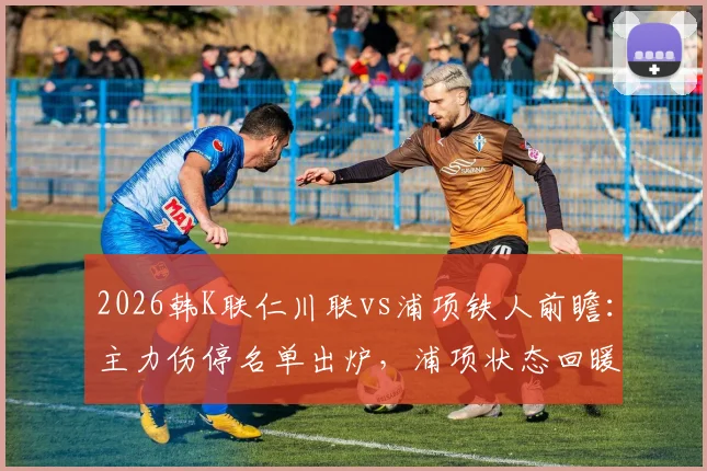 2026韩K联仁川联vs浦项铁人前瞻：主力伤停名单出炉，浦项状态回暖能否趁虚而入？