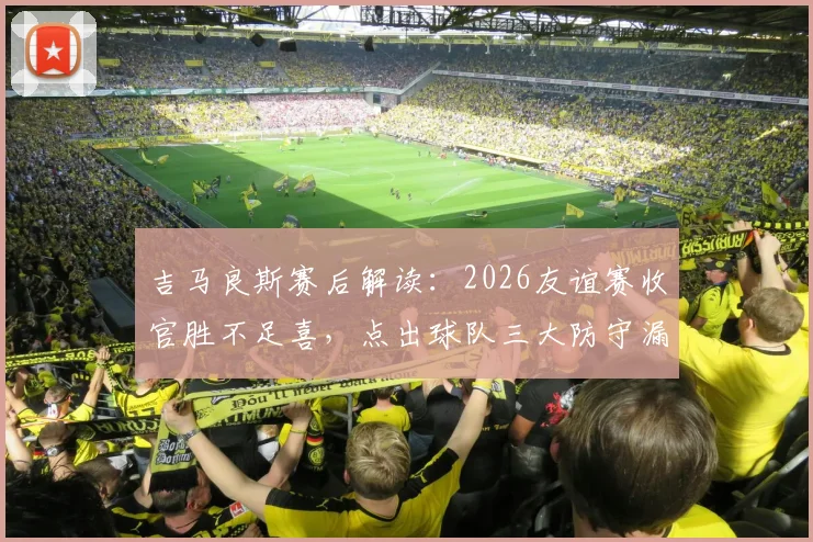 吉马良斯赛后解读:2026友谊赛收官胜不足喜,点出球队三大防守漏洞与改进方向