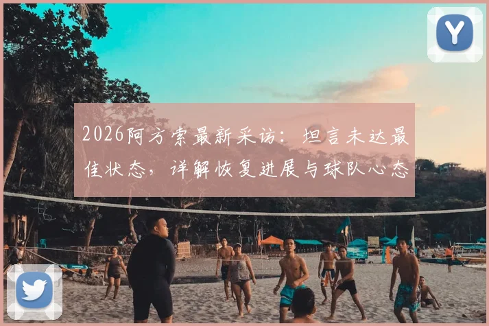 2026阿方索最新采访：坦言未达最佳状态，详解恢复进展与球队心态