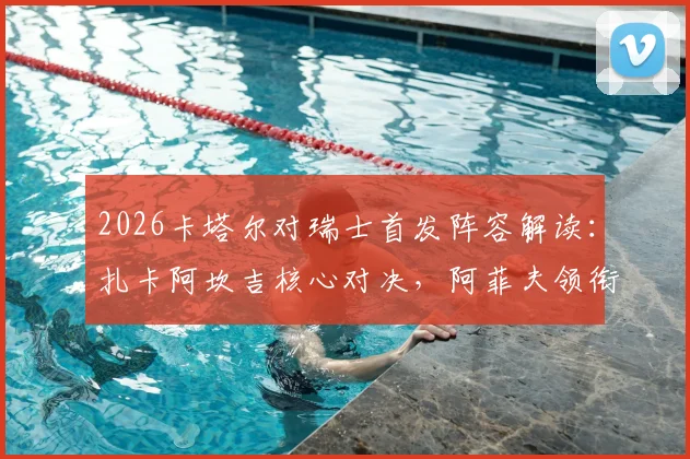 2026卡塔尔对瑞士首发阵容解读：扎卡阿坎吉核心对决，阿菲夫领衔东道主攻击线