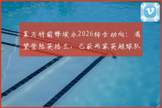 莱万特前锋埃永2026转会动向：渴望登陆英格兰，已获两家英超球队具体报价，最新进展深度追踪