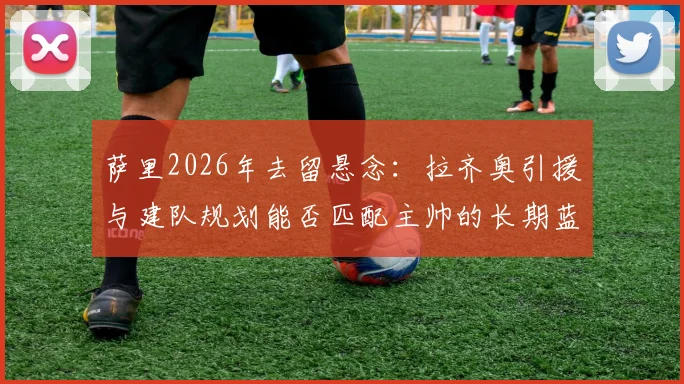 萨里2026年去留悬念:拉齐奥引援与建队规划能否匹配主帅的长期蓝图