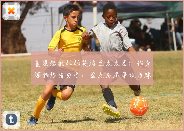 基恩怒批2026英格兰太太团：作秀摆拍终将分手，盘点历届争议与球员真实状态