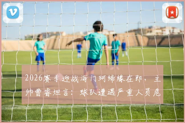 2026赛季迎战海门珂缔缘在即，主帅曹睿坦言：球队遭遇严重人员危机，近半主力恐缺席关键战