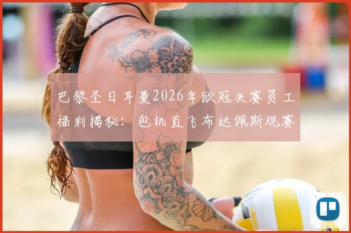 巴黎圣日耳曼2026年欧冠决赛员工福利揭秘:包机直飞布达佩斯观赛,内部门票如何分配与申请流程全解析