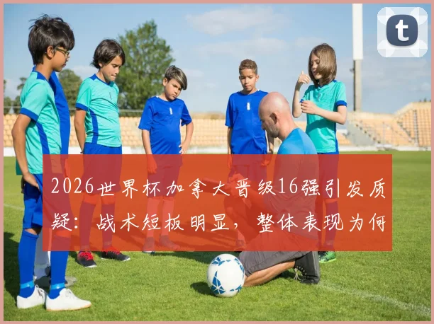 2026世界杯加拿大晋级16强引发质疑:战术短板明显,整体表现为何不被信服?