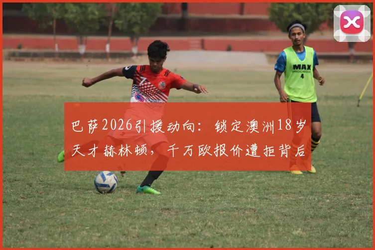 巴萨2026引援动向：锁定澳洲18岁天才赫林顿，千万欧报价遭拒背后原因与技术特点分析
