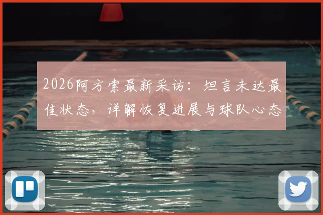 2026阿方索最新采访:坦言未达最佳状态,详解恢复进展与球队心态