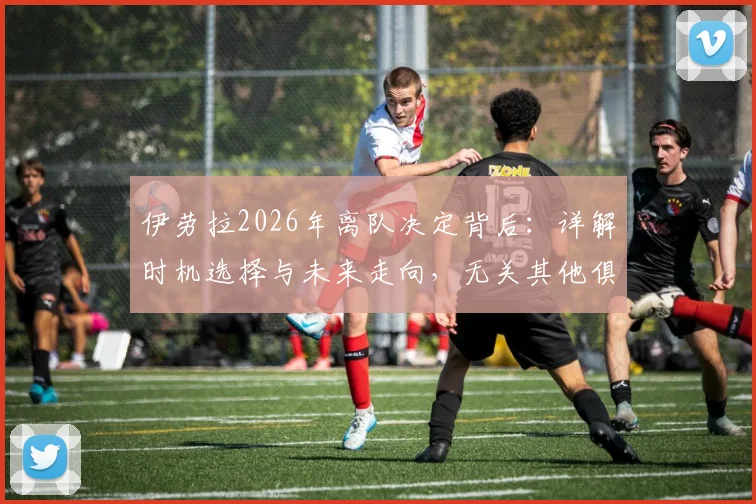 伊劳拉2026年离队决定背后：详解时机选择与未来走向，无关其他俱乐部邀约