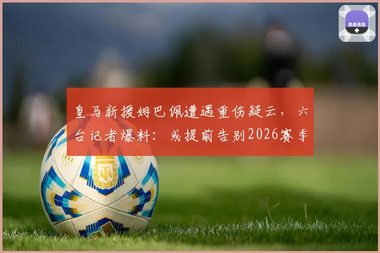 皇马新援姆巴佩遭遇重伤疑云,六台记者爆料:或提前告别2026赛季,皇马首秀推迟