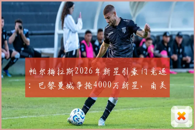 帕尔梅拉斯2026年新星引豪门竞逐：巴黎曼城争抢4000万新星，南美天才的诞生之路全解析