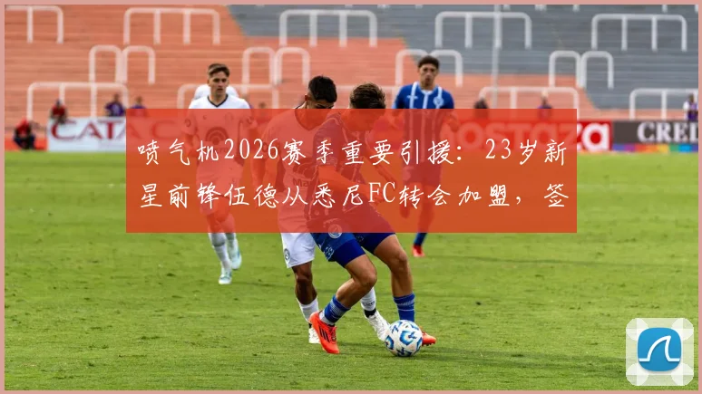 喷气机2026赛季重要引援:23岁新星前锋伍德从悉尼FC转会加盟,签约详情解读