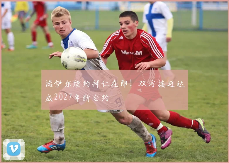 诺伊尔续约拜仁在即！双方接近达成2027年新合约
