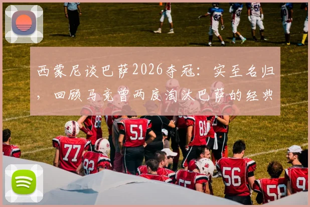 西蒙尼谈巴萨2026夺冠：实至名归，回顾马竞曾两度淘汰巴萨的经典战役与战术
